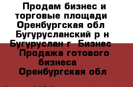 Продам бизнес и торговые площади - Оренбургская обл., Бугурусланский р-н, Бугуруслан г. Бизнес » Продажа готового бизнеса   . Оренбургская обл.